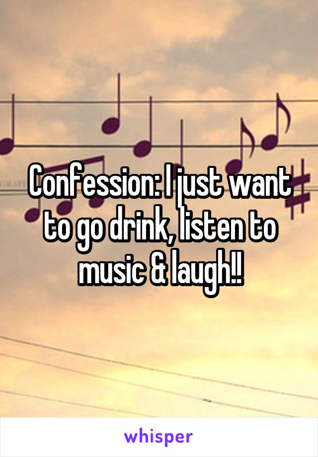 Confession: I just want to go drink, listen to music & laugh!!