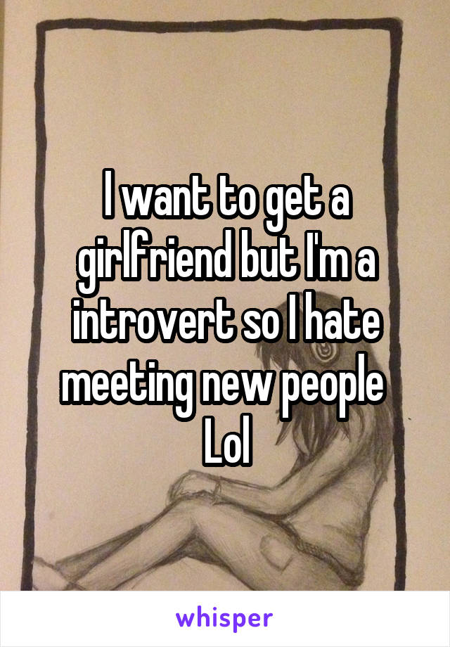 I want to get a girlfriend but I'm a introvert so I hate meeting new people 
Lol