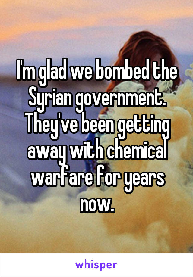 I'm glad we bombed the Syrian government. They've been getting away with chemical warfare for years now.