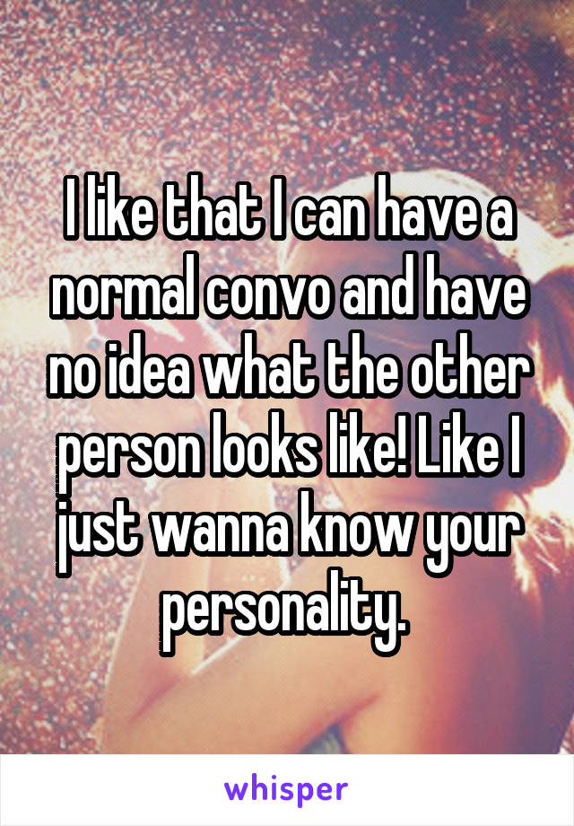 I like that I can have a normal convo and have no idea what the other person looks like! Like I just wanna know your personality. 