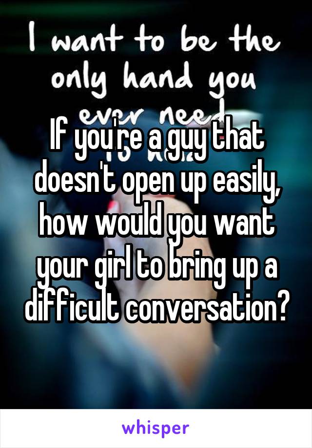 If you're a guy that doesn't open up easily, how would you want your girl to bring up a difficult conversation?