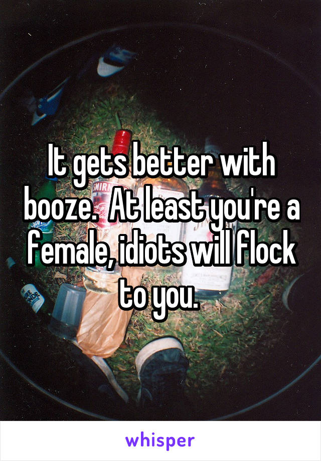 It gets better with booze.  At least you're a female, idiots will flock to you. 