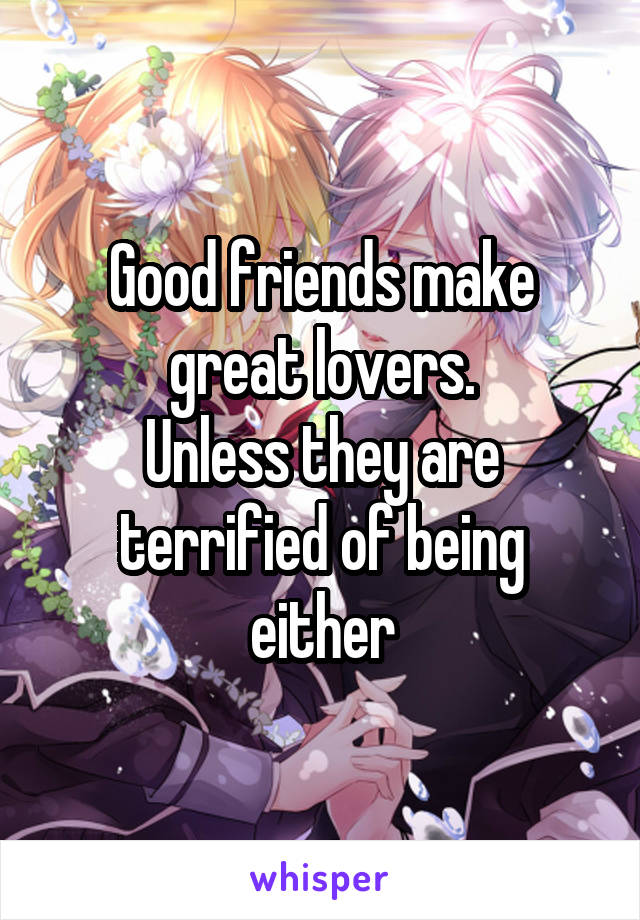 Good friends make great lovers.
Unless they are terrified of being either