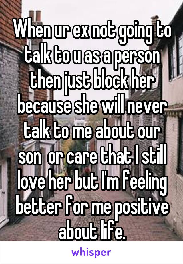 When ur ex not going to talk to u as a person then just block her because she will never talk to me about our son  or care that I still love her but I'm feeling better for me positive about life.