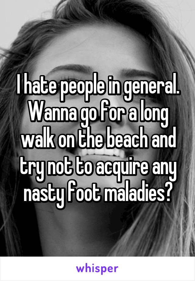 I hate people in general. Wanna go for a long walk on the beach and try not to acquire any nasty foot maladies?