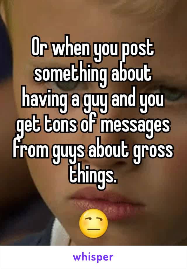 Or when you post something about having a guy and you get tons of messages from guys about gross things.

😒