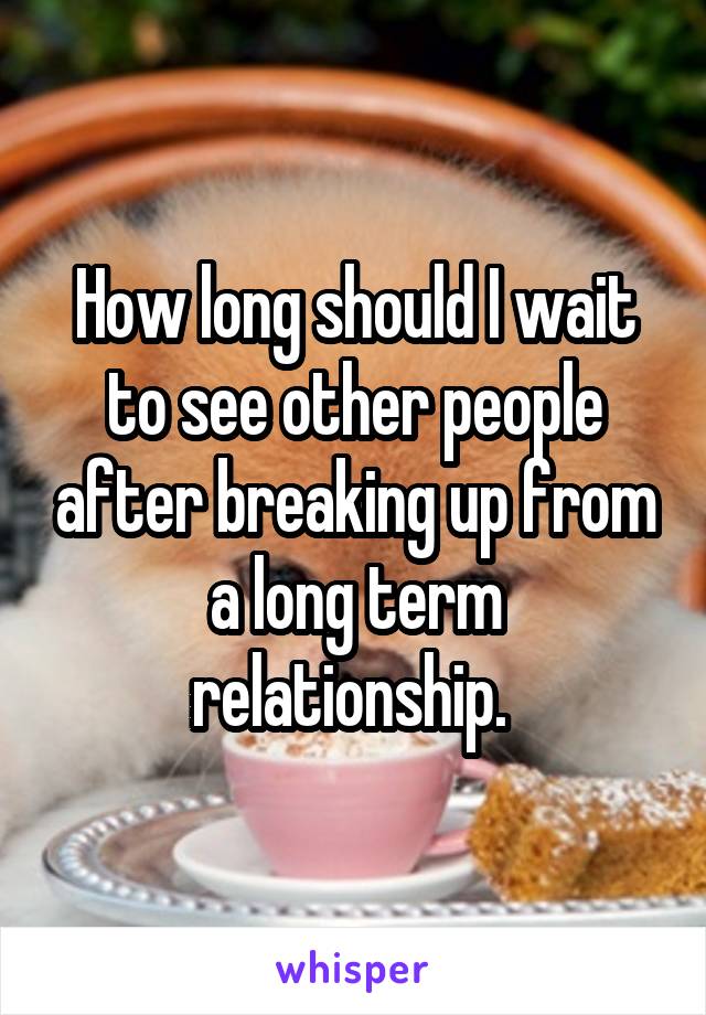 How long should I wait to see other people after breaking up from a long term relationship. 