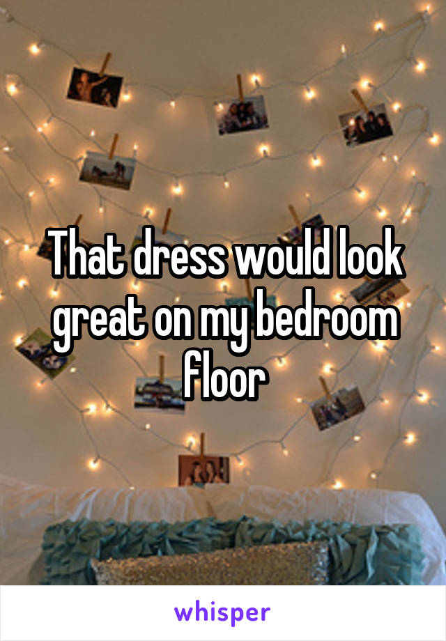 That dress would look great on my bedroom floor