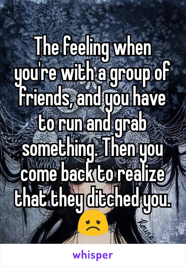 The feeling when you're with a group of friends, and you have to run and grab something. Then you come back to realize that they ditched you. 😞