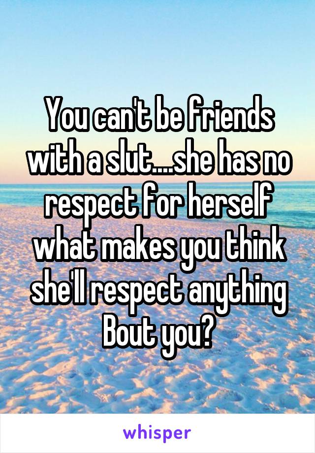 You can't be friends with a slut....she has no respect for herself what makes you think she'll respect anything Bout you?