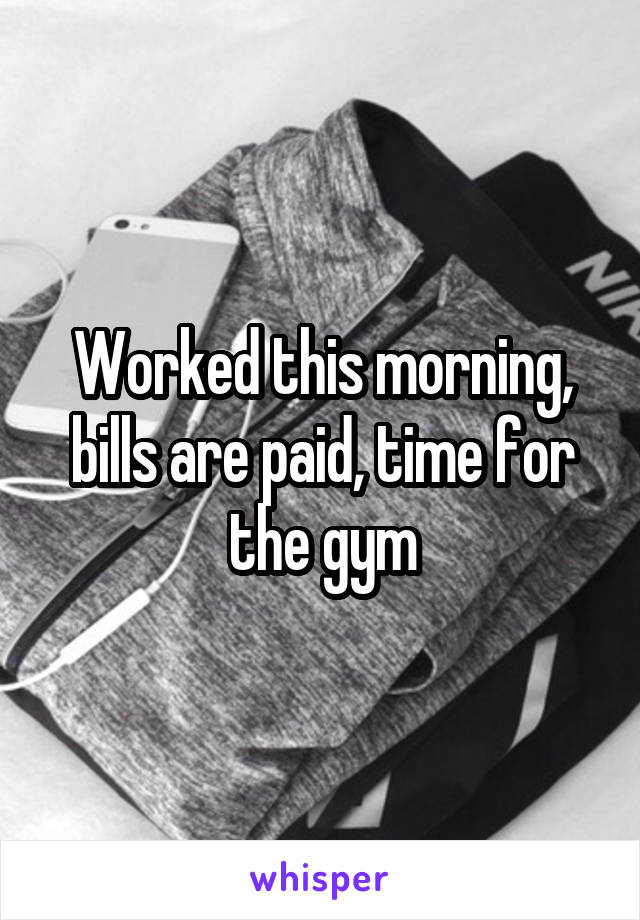 Worked this morning, bills are paid, time for the gym