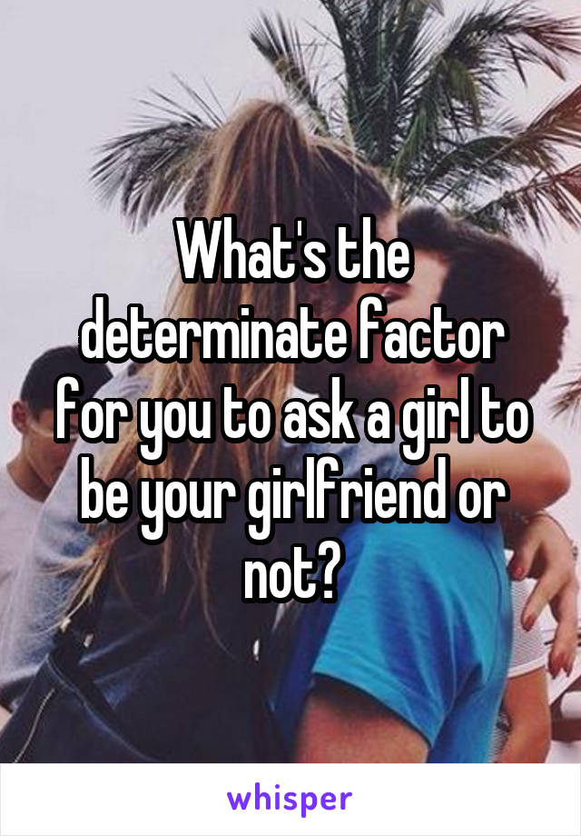 What's the determinate factor for you to ask a girl to be your girlfriend or not?