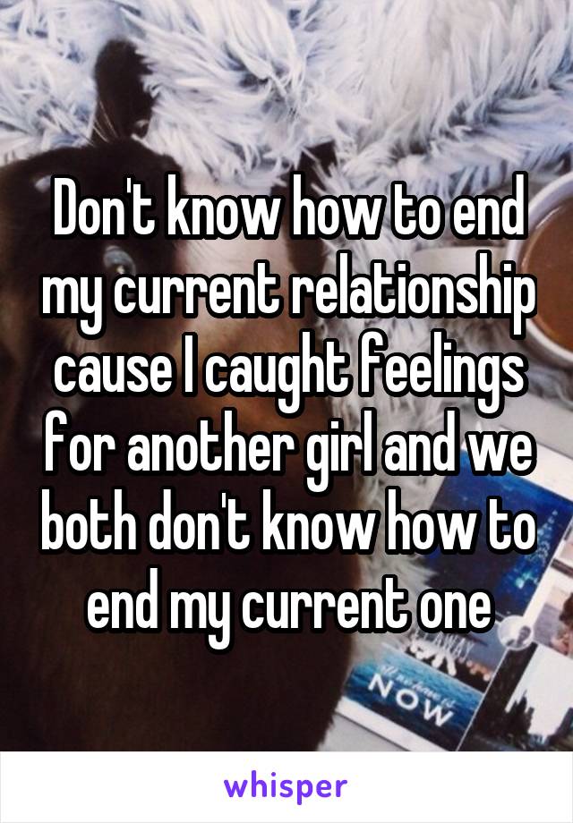 Don't know how to end my current relationship cause I caught feelings for another girl and we both don't know how to end my current one