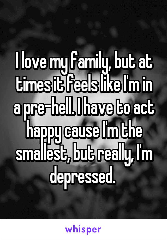 I love my family, but at times it feels like I'm in a pre-hell. I have to act happy cause I'm the smallest, but really, I'm depressed. 