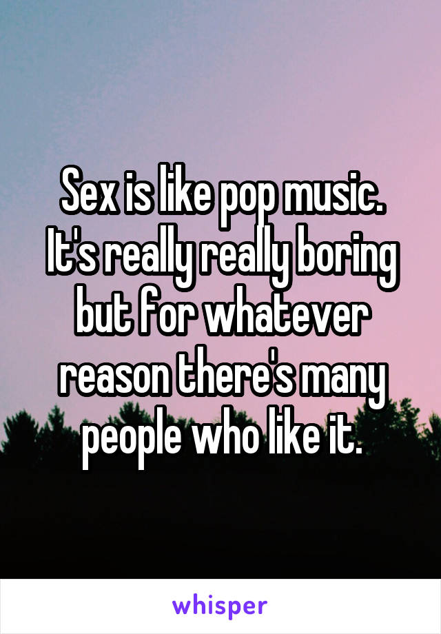 Sex is like pop music.
It's really really boring but for whatever reason there's many people who like it.