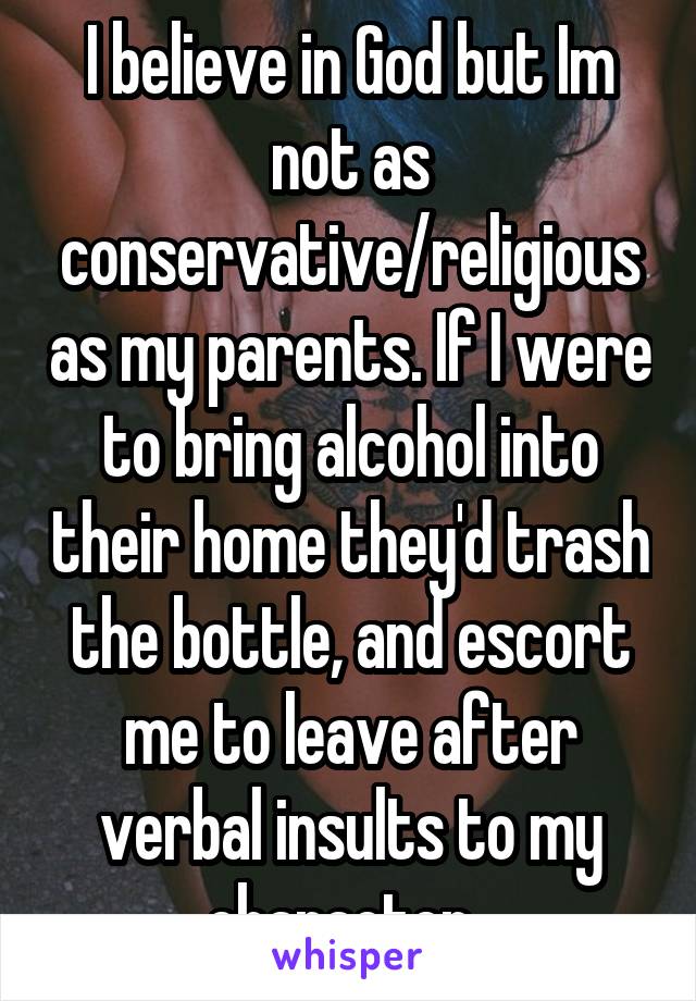 I believe in God but Im not as conservative/religious as my parents. If I were to bring alcohol into their home they'd trash the bottle, and escort me to leave after verbal insults to my character. 