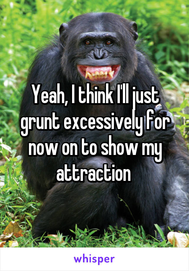 Yeah, I think I'll just grunt excessively for now on to show my attraction 