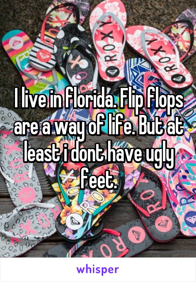 I live in florida. Flip flops are a way of life. But at least i dont have ugly feet.