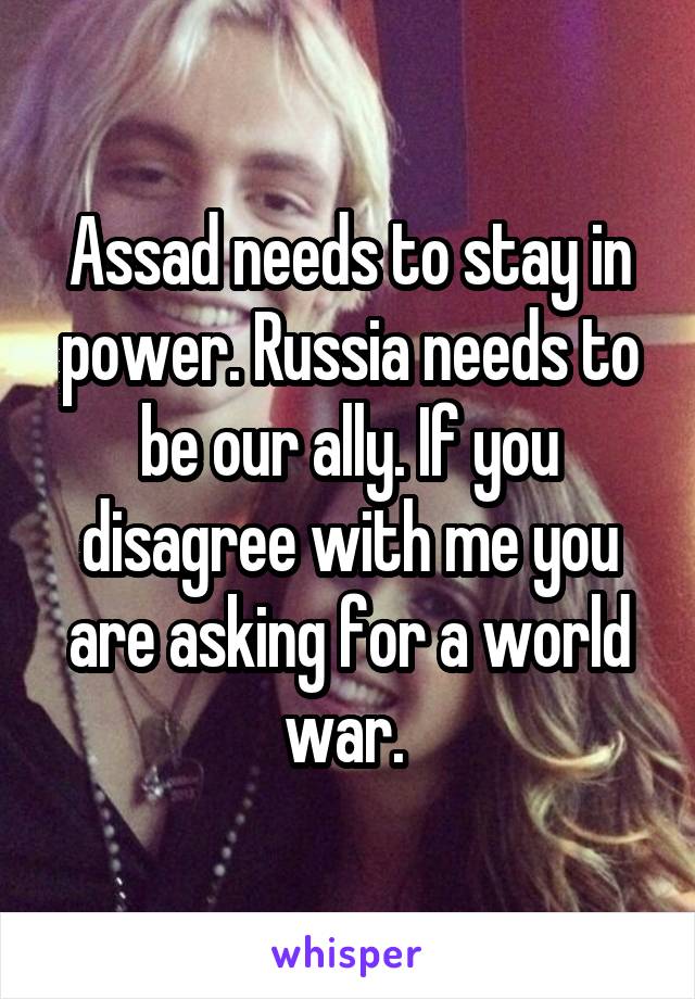 Assad needs to stay in power. Russia needs to be our ally. If you disagree with me you are asking for a world war. 