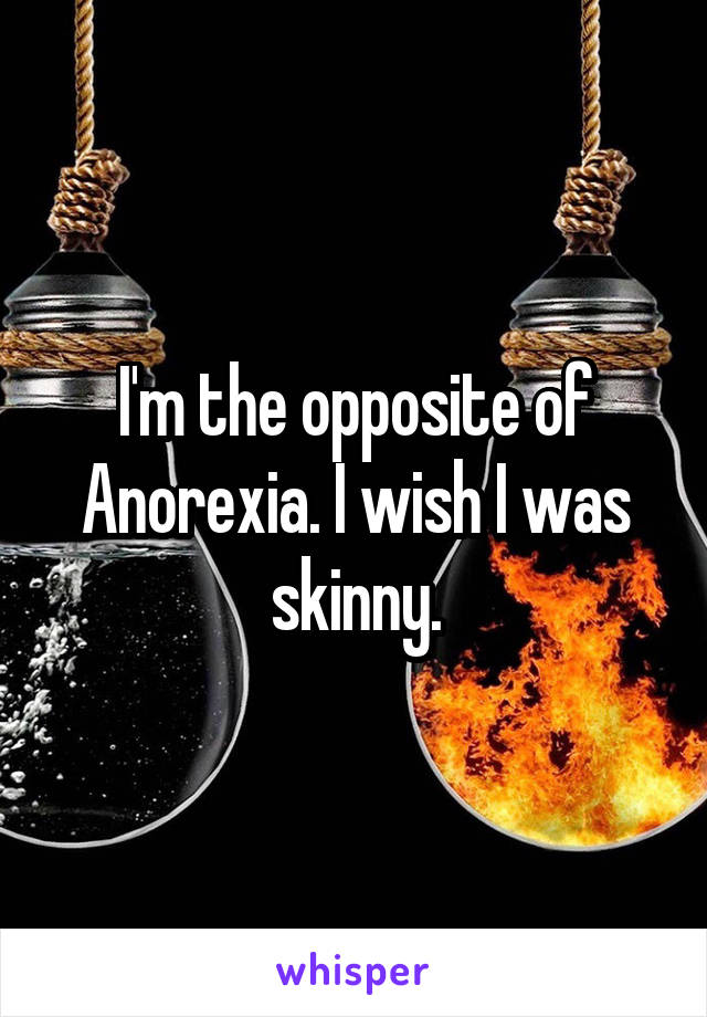 I'm the opposite of Anorexia. I wish I was skinny.