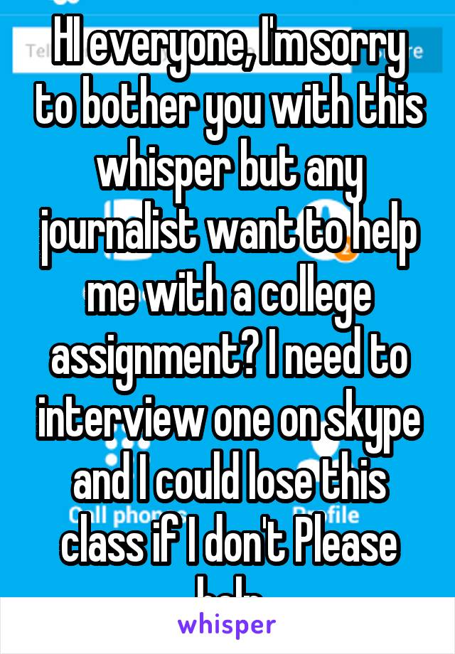 HI everyone, I'm sorry to bother you with this whisper but any journalist want to help me with a college assignment? I need to interview one on skype and I could lose this class if I don't Please help