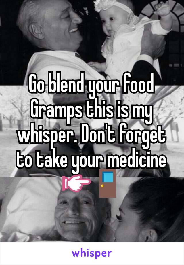 Go blend your food Gramps this is my whisper. Don't forget to take your medicine 👉🚪