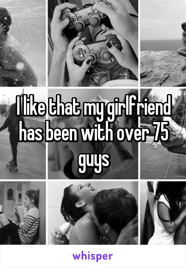 I like that my girlfriend has been with over 75 guys