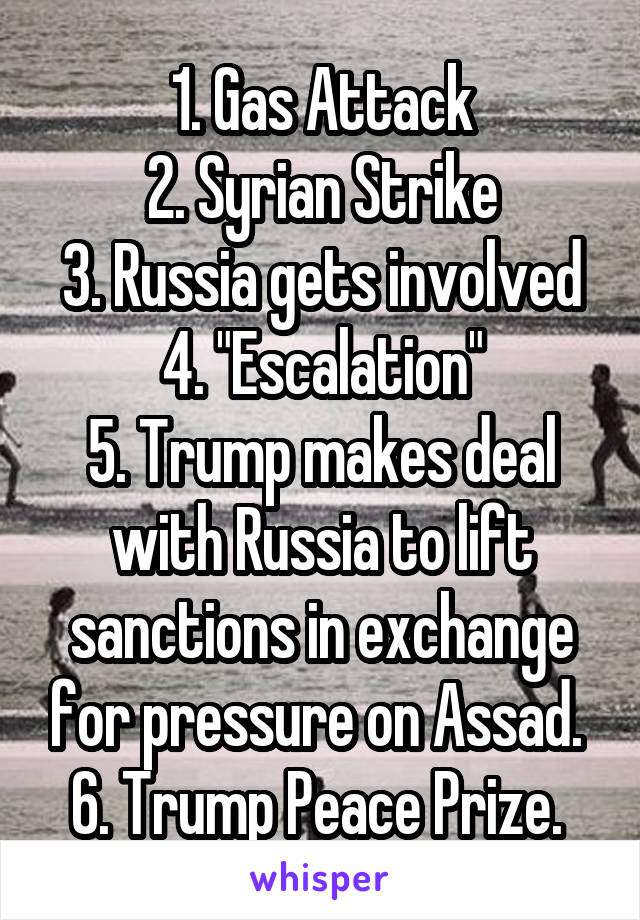 1. Gas Attack
2. Syrian Strike
3. Russia gets involved
4. "Escalation"
5. Trump makes deal with Russia to lift sanctions in exchange for pressure on Assad. 
6. Trump Peace Prize. 