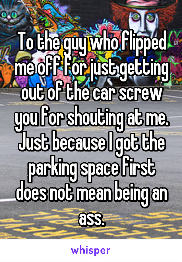 To the guy who flipped me off for just getting out of the car screw you for shouting at me. Just because I got the parking space first does not mean being an ass.