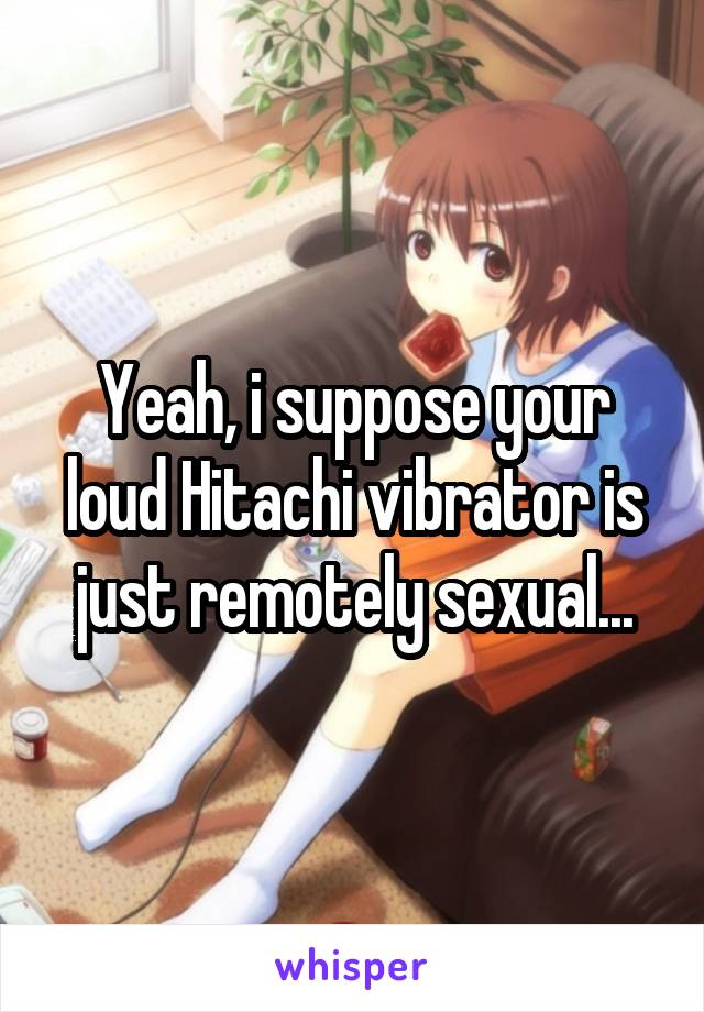 Yeah, i suppose your loud Hitachi vibrator is just remotely sexual...