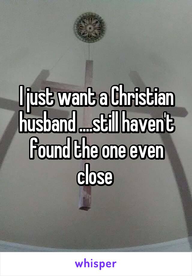 I just want a Christian husband ....still haven't found the one even close 