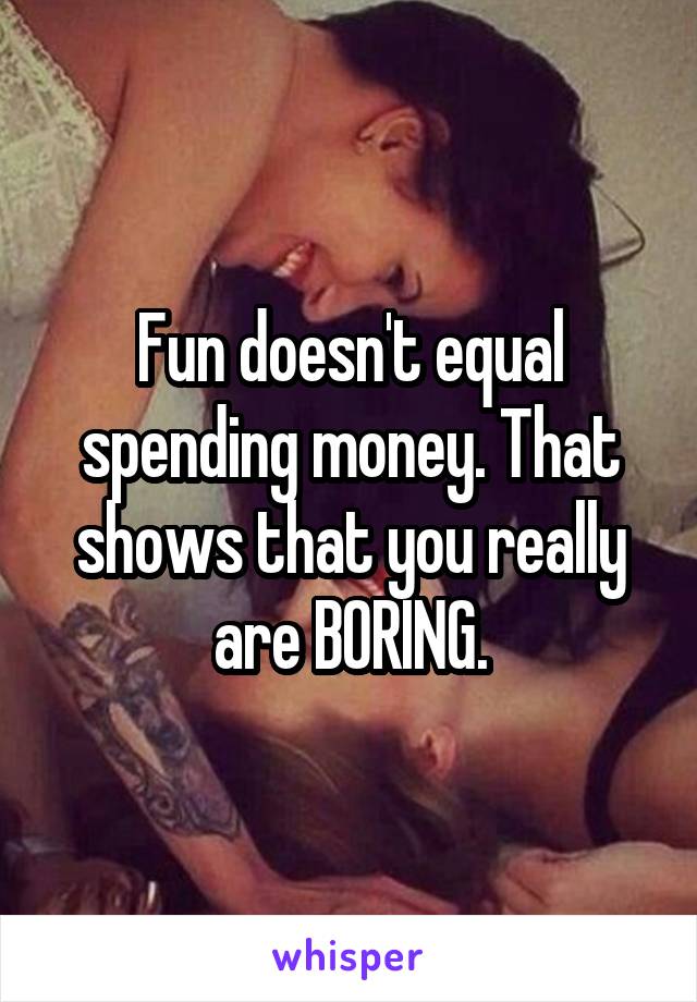 Fun doesn't equal spending money. That shows that you really are BORING.