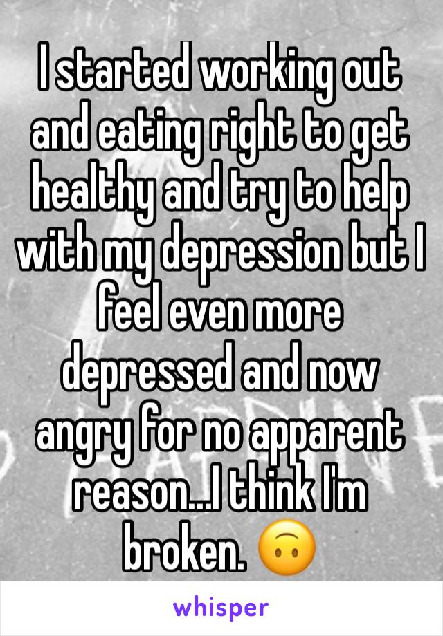 I started working out and eating right to get healthy and try to help with my depression but I feel even more depressed and now angry for no apparent reason...I think I'm broken. 🙃