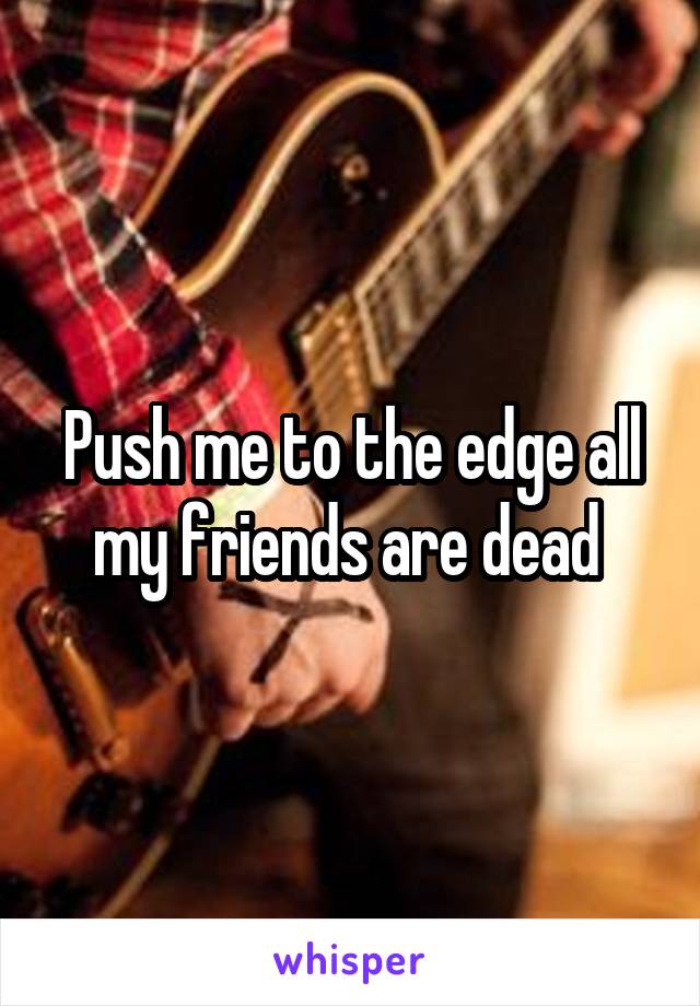 Push me to the edge all my friends are dead 