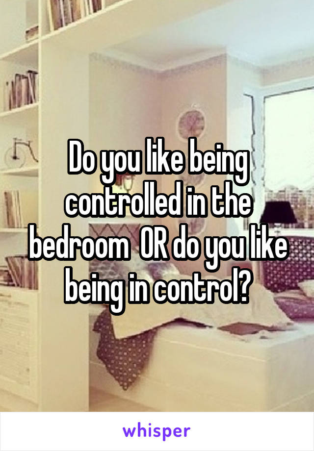 Do you like being controlled in the bedroom  OR do you like being in control?