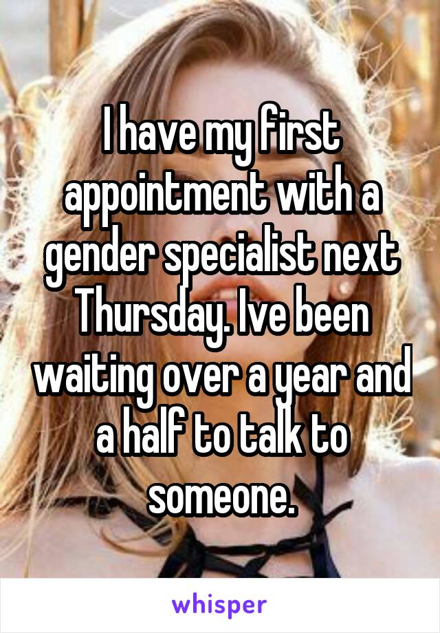 I have my first appointment with a gender specialist next Thursday. Ive been waiting over a year and a half to talk to someone.