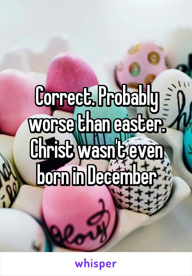 Correct. Probably worse than easter. Christ wasn't even born in December