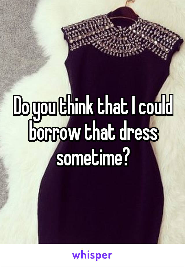 Do you think that I could borrow that dress sometime?