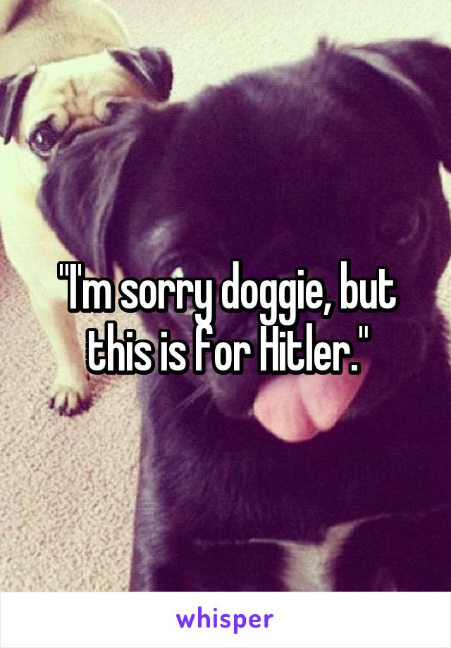 "I'm sorry doggie, but this is for Hitler."