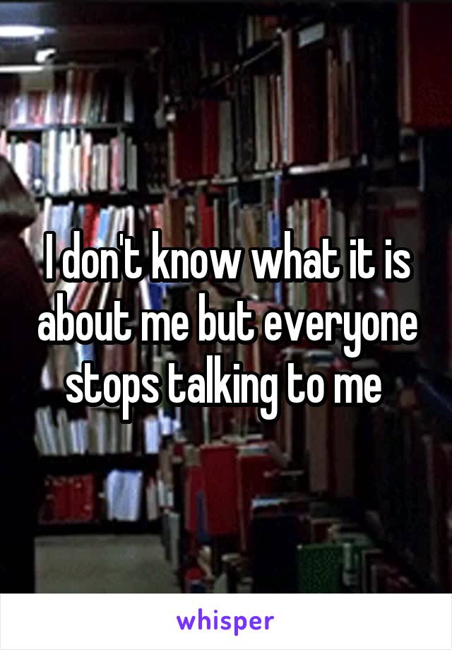 I don't know what it is about me but everyone stops talking to me 