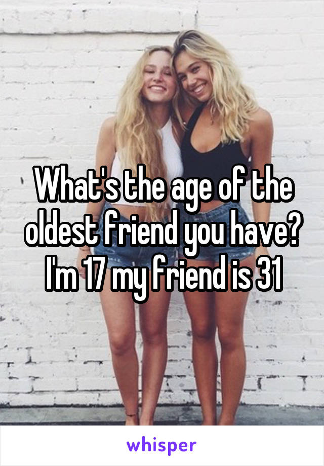 What's the age of the oldest friend you have? I'm 17 my friend is 31