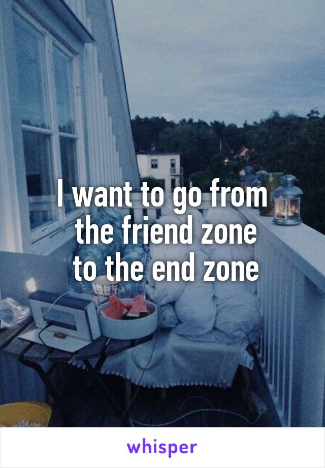 I want to go from
 the friend zone
 to the end zone