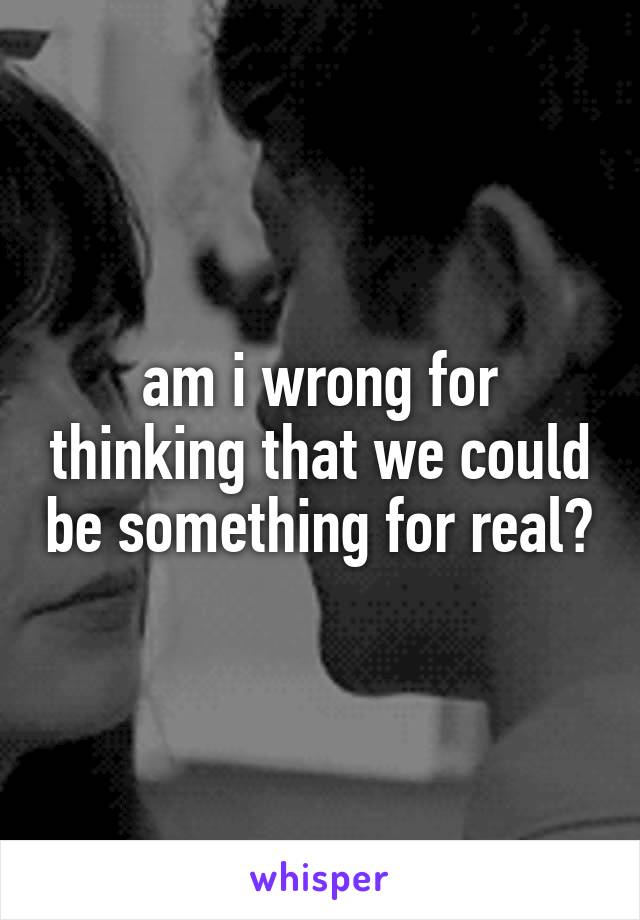 am i wrong for thinking that we could be something for real?