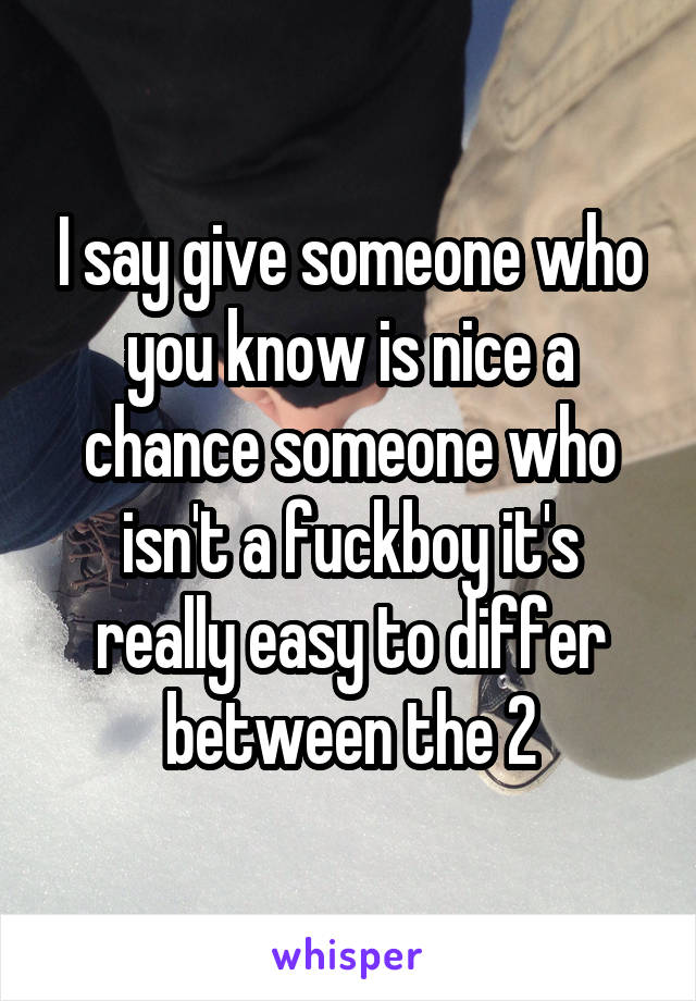 I say give someone who you know is nice a chance someone who isn't a fuckboy it's really easy to differ between the 2