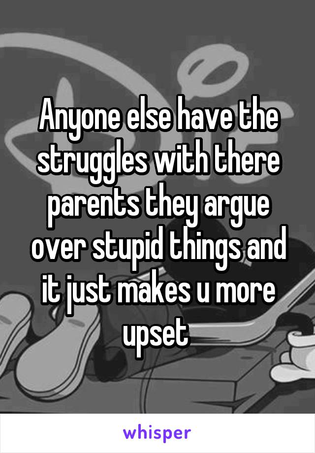 Anyone else have the struggles with there parents they argue over stupid things and it just makes u more upset 