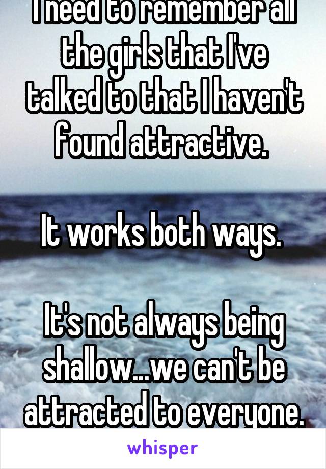 I need to remember all the girls that I've talked to that I haven't found attractive. 

It works both ways. 

It's not always being shallow...we can't be attracted to everyone. 