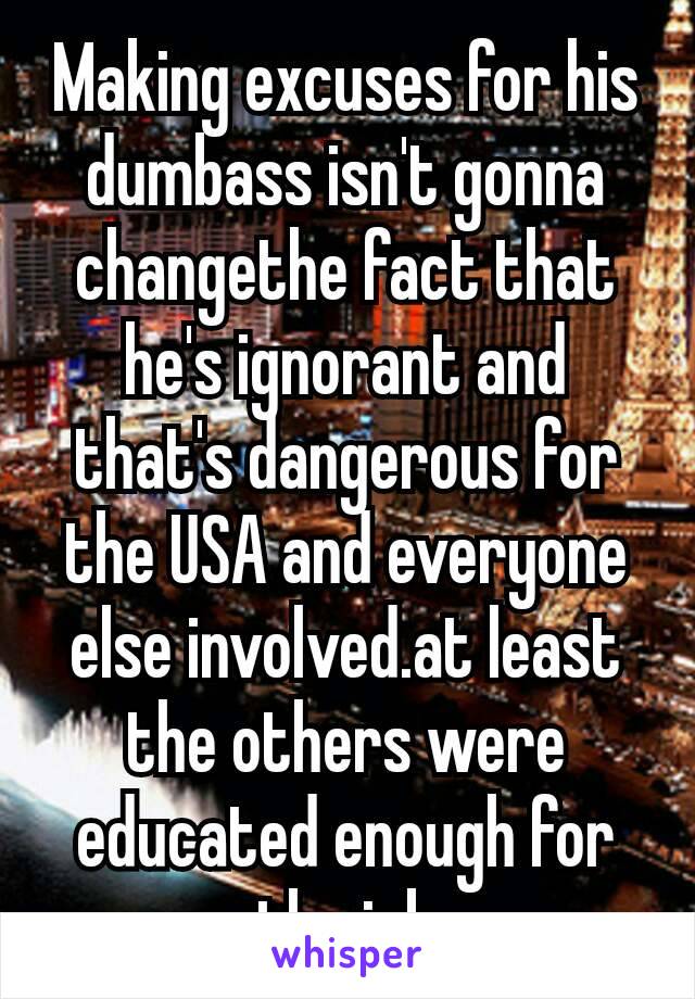 Making excuses for his dumbass isn't gonna change​the fact that he's ignorant and that's dangerous for the USA and everyone else involved.at least the others were educated enough for the job