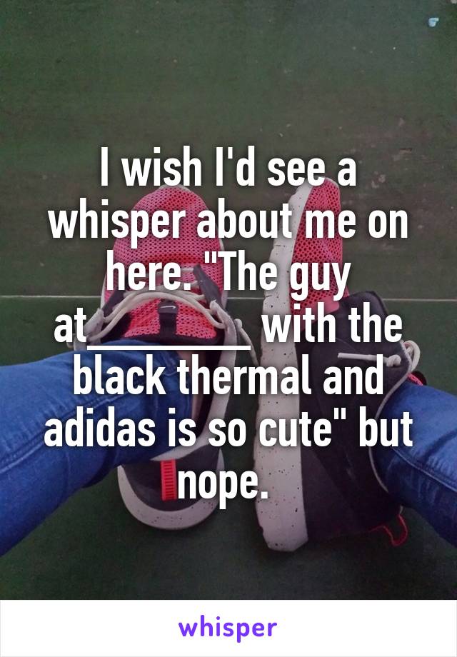 I wish I'd see a whisper about me on here. "The guy at______ with the black thermal and adidas is so cute" but nope. 