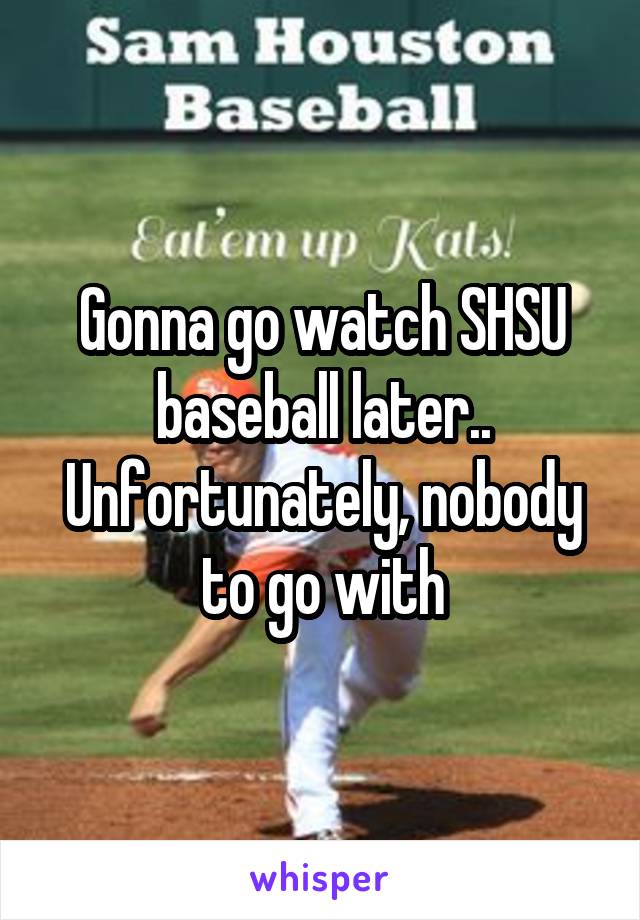 Gonna go watch SHSU baseball later.. Unfortunately, nobody to go with