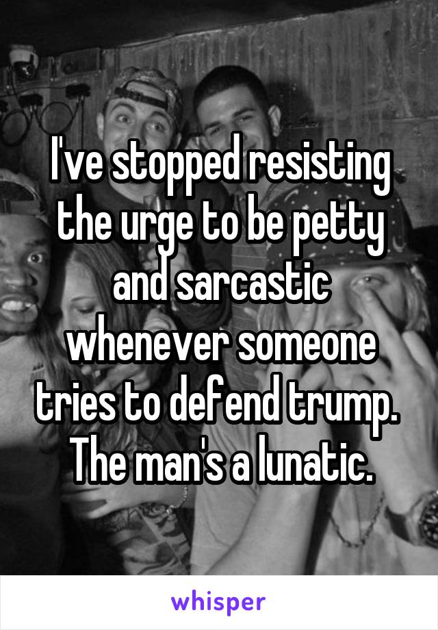 I've stopped resisting the urge to be petty and sarcastic whenever someone tries to defend trump. 
The man's a lunatic.